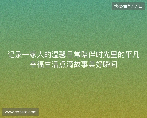 记录一家人的温馨日常陪伴时光里的平凡幸福生活点滴故事美好瞬间