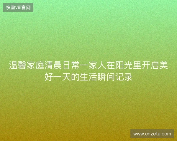 温馨家庭清晨日常一家人在阳光里开启美好一天的生活瞬间记录 温馨家庭清晨日常一家人在阳光里开启美好一天的生活瞬间记录